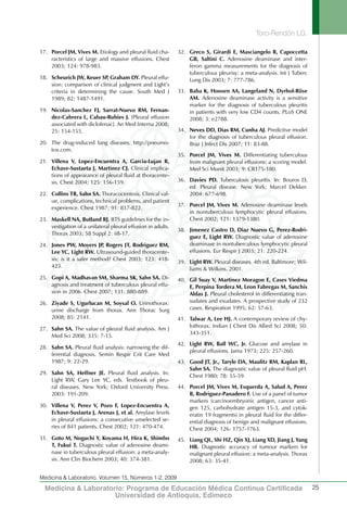 Toro-Rendón LG.
25
Medicina & Laboratorio, Volumen 15, Números 1-2, 2009
Medicina & Laboratorio: Programa de Educación Médica Contínua Certificada
Universidad de Antioquia, Edimeco
17.	 Porcel JM, Vives M. Etiology and pleural fluid cha-
racteristics of large and massive effusions. Chest
2003; 124: 978-983.
18.	 Scheurich JW, Keuer SP, Graham DY. Pleural effu-
sion: comparison of clinical judgment and Light’s
criteria in determining the cause. South Med J
1989; 82: 1487-1491.
19.	 Nicolas-Sanchez FJ, Sarrat-Nuevo RM, Fernan-
dez-Cabrera L, Cabau-Rubies J. [Pleural effusion
associated with diclofenac]. An Med Interna 2008;
25: 154-155.
20.	 The drug-induced lung diseases. http://pneumo-
tox.com.
21.	 Villena V, Lopez-Encuentra A, Garcia-Lujan R,
Echave-Sustaeta J, Martinez CJ. Clinical implica-
tions of appearance of pleural fluid at thoracente-
sis. Chest 2004; 125: 156-159.
22.	 Collins TR, Sahn SA. Thoracocentesis. Clinical val-
ue, complications, technical problems, and patient
experience. Chest 1987; 91: 817-822.
23.	 Maskell NA, Butland RJ. BTS guidelines for the in-
vestigation of a unilateral pleural effusion in adults.
Thorax 2003; 58 Suppl 2: ii8-17.
24.	 Jones PW, Moyers JP, Rogers JT, Rodriguez RM,
Lee YC, Light RW. Ultrasound-guided thoracente-
sis: is it a safer method? Chest 2003; 123: 418-
423.
25.	 Gopi A, Madhavan SM, Sharma SK, Sahn SA. Di-
agnosis and treatment of tuberculous pleural effu-
sion in 2006. Chest 2007; 131: 880-889.
26.	 Ziyade S, Ugurlucan M, Soysal O. Urinothorax:
urine discharge from thorax. Ann Thorac Surg
2008; 85: 2141.
27.	 Sahn SA. The value of pleural fluid analysis. Am J
Med Sci 2008; 335: 7-15.
28.	 Sahn SA. Pleural fluid analysis: narrowing the dif-
ferential diagnosis. Semin Respir Crit Care Med
1987; 9: 22-29.
29.	 Sahn SA, Heffner JE. Pleural fluid analysis. In:
Light RW, Gary Lee YC, eds. Textbook of pleu-
ral diseases. New York; Oxford University Press.
2003: 191-209.
30.	 Villena V, Perez V, Pozo F, Lopez-Encuentra A,
Echave-Sustaeta J, Arenas J, et al. Amylase levels
in pleural effusions: a consecutive unselected se-
ries of 841 patients. Chest 2002; 121: 470-474.
31.	 Goto M, Noguchi Y, Koyama H, Hira K, Shimbo
T, Fukui T. Diagnostic value of adenosine deami-
nase in tuberculous pleural effusion: a meta-analy-
sis. Ann Clin Biochem 2003; 40: 374-381.
32.	 Greco S, Girardi E, Masciangelo R, Capoccetta
GB, Saltini C. Adenosine deaminase and inter-
feron gamma measurements for the diagnosis of
tuberculous pleurisy: a meta-analysis. Int J Tuberc
Lung Dis 2003; 7: 777-786.
33.	 Baba K, Hoosen AA, Langeland N, Dyrhol-Riise
AM. Adenosine deaminase activity is a sensitive
marker for the diagnosis of tuberculous pleuritis
in patients with very low CD4 counts. PLoS ONE
2008; 3: e2788.
34.	 Neves DD, Dias RM, Cunha AJ. Predictive model
for the diagnosis of tuberculous pleural effusion.
Braz J Infect Dis 2007; 11: 83-88.
35.	 Porcel JM, Vives M. Differentiating tuberculous
from malignant pleural effusions: a scoring model.
Med Sci Monit 2003; 9: CR175-180.
36.	 Davies PD. Tuberculosis pleuritis. In: Bouros D,
ed. Pleural disease. New York; Marcel Dekker.
2004: 677-698.
37.	 Porcel JM, Vives M. Adenosine deaminase levels
in nontuberculous lymphocytic pleural effusions.
Chest 2002; 121: 1379-1380.
38.	 Jimenez Castro D, Diaz Nuevo G, Perez-Rodri-
guez E, Light RW. Diagnostic value of adenosine
deaminase in nontuberculous lymphocytic pleural
effusions. Eur Respir J 2003; 21: 220-224.
39.	 Light RW. Pleural diseases. 4th ed. Baltimore; Wil-
liams & Wilkins. 2001.
40.	 Gil Suay V, Martinez Moragon E, Cases Viedma
E, Perpina Tordera M, Leon Fabregas M, Sanchis
Aldas J. Pleural cholesterol in differentiating tran-
sudates and exudates. A prospective study of 232
cases. Respiration 1995; 62: 57-63.
41.	 Talwar A, Lee HJ. A contemporary review of chy-
lothorax. Indian J Chest Dis Allied Sci 2008; 50:
343-351.
42.	 Light RW, Ball WC, Jr. Glucose and amylase in
pleural effusions. Jama 1973; 225: 257-260.
43.	 Good JT, Jr., Taryle DA, Maulitz RM, Kaplan RL,
Sahn SA. The diagnostic value of pleural fluid pH.
Chest 1980; 78: 55-59.
44.	 Porcel JM, Vives M, Esquerda A, Salud A, Perez
B, Rodriguez-Panadero F. Use of a panel of tumor
markers (carcinoembryonic antigen, cancer anti-
gen 125, carbohydrate antigen 15-3, and cytok-
eratin 19 fragments) in pleural fluid for the differ-
ential diagnosis of benign and malignant effusions.
Chest 2004; 126: 1757-1763.
45.	 Liang QL, Shi HZ, Qin XJ, Liang XD, Jiang J, Yang
HB. Diagnostic accuracy of tumour markers for
malignant pleural effusion: a meta-analysis. Thorax
2008; 63: 35-41.
 