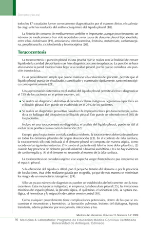 Derrame pleural
16
Medicina & Laboratorio, Volumen 15, Números 1-2, 2009
Medicina & Laboratorio: Programa de Educación Médica Contínua Certificada
Universidad de Antioquia, Edimeco
todos los 17 trasudados fueron correctamente diagnosticados por el examen clínico, el cual esta-
ba ciego ante los resultados del análisis citoquímico del líquido pleural [18].
La historia de consumo de medicamentos también es importante, aunque poco frecuente, un
número de medicamentos han sido reportados como causa de derrame pleural tipo exudado;
entre ellos, diclofenaco [19], amiodarona, nitrofurantoína, fenitoína, metotrexate, carbamazepi-
na, propiltiouracilo, ciclofosfamida y bromocriptina [20].
Toracocentesis
La toracocentesis o punción pleural es una prueba que se realiza con la finalidad de extraer
líquido de la cavidad pleural tanto con fines diagnósticos como terapéuticos. La punción se hace
atravesando la pared torácica hasta llegar a la cavidad pleural, por lo que se considera una pun-
ción transtorácica.
Es un procedimiento simple que puede realizarse a la cabecera del paciente, permite que el
líquido pleural pueda ser visualizado, cuantificado y examinado rápidamente, tanto microscópi-
ca como químicamente [21].
Una aproximación sistemática en el análisis del líquido pleural permite al clínico diagnosticar
el 75% de los pacientes en el primer examen, así:
Se realiza un diagnóstico definitivo al encontrar células malignas u organismos específicos en„„
el líquido pleural. Éste puede ser establecido en el 25% de los pacientes.
Se realiza un diagnóstico presuntivo basado en la impresión clínica pre-toracocentesis, suma-„„
do a los hallazgos del citoquímico del líquido pleural. Éste puede ser obtenido en el 50% de
los pacientes.
Incluso en una toracocentesis no diagnóstica, el análisis del líquido pleural, puede ser útil al
excluir otras posibles causas como la infección [22].
Excepto para los pacientes con falla cardiaca evidente, la toracocentesis debería desarrollarse
en todos los derrames pleurales de origen desconocido [23]. En el contexto de falla cardiaca,
la toracocentesis sólo está indicada si el derrame pleural se comporta de manera atípica, como
sucede en las siguientes instancias: (1) cuando el paciente está febril o tiene dolor pleurítico, (2)
cuando hay presencia de derrame pleural unilateral o bilateral asimétrico, (3) si no hay evidencia
de cardiomegalia y, (4) si el derrame no responde al manejo de la falla cardiaca.
La toracocentesis se considera urgente si se sospecha sangre (hemotórax) o pus (empiema) en
el espacio pleural.
Si la obtención del líquido es difícil, por el pequeño tamaño del derrame o por la presencia
de loculaciones, ésta debe realizarse guiada por ecografía, ya que de esta manera se minimizan
los riesgos de un neumotórax iatrogénico [24].
Sólo un escaso número de diagnósticos pueden ser establecidos definitivamente con la tora-
cocentesis. Éstos incluyen la malignidad, el empiema, la tuberculosis pleural [25], las infecciones
micóticas del espacio pleural, la pleuritis lúpica, el quilotórax, el urinotórax [26], la ruptura eso-
fágica, el hemotórax y la migración de catéter venoso central [10].
Como cualquier procedimiento tiene complicaciones potenciales, dentro de las que se en-
cuentran el neumotórax y hemotórax, la laceración pulmonar, lesiones del diafragma, hipoxia
transitoria, edema pulmonar por reexpansión, infecciones y tos.
 