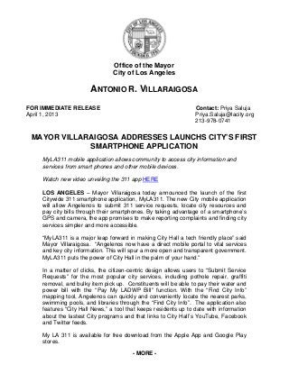 Office of the Mayor
                                City of Los Angeles

                       ANTONIO R. VILLARAIGOSA
FOR IMMEDIATE RELEASE                                            Contact: Priya Saluja
April 1, 2013                                                    Priya.Saluja@lacity.org
                                                                 213-978-0741


 MAYOR VILLARAIGOSA ADDRESSES LAUNCHS CITY’S FIRST
             SMARTPHONE APPLICATION
    MyLA311 mobile application allows community to access city information and
    services from smart phones and other mobile devices.

    Watch new video unveiling the 311 app HERE

    LOS ANGELES – Mayor Villaraigosa today announced the launch of the first
    Citywide 311 smartphone application, MyLA311. The new City mobile application
    will allow Angelenos to submit 311 service requests, locate city resources and
    pay city bills through their smartphones. By taking advantage of a smartphone’s
    GPS and camera, the app promises to make reporting complaints and finding city
    services simpler and more accessible.

    “MyLA311 is a major leap forward in making City Hall a tech friendly place” said
    Mayor Villaraigosa. “Angelenos now have a direct mobile portal to vital services
    and key city information. This will spur a more open and transparent government.
    MyLA311 puts the power of City Hall in the palm of your hand.”

    In a matter of clicks, the citizen-centric design allows users to “Submit Service
    Requests” for the most popular city services, including pothole repair, graffiti
    removal, and bulky item pick up. Constituents will be able to pay their water and
    power bill with the “Pay My LADWP Bill” function. With the “Find City Info”
    mapping tool, Angelenos can quickly and conveniently locate the nearest parks,
    swimming pools, and libraries through the “Find City Info”. The application also
    features “City Hall News,” a tool that keeps residents up to date with information
    about the lastest City programs and that links to City Hall’s YouTube, Facebook
    and Twitter feeds.

    My LA 311 is available for free download from the Apple App and Google Play
    stores.
                                        - MORE -
 