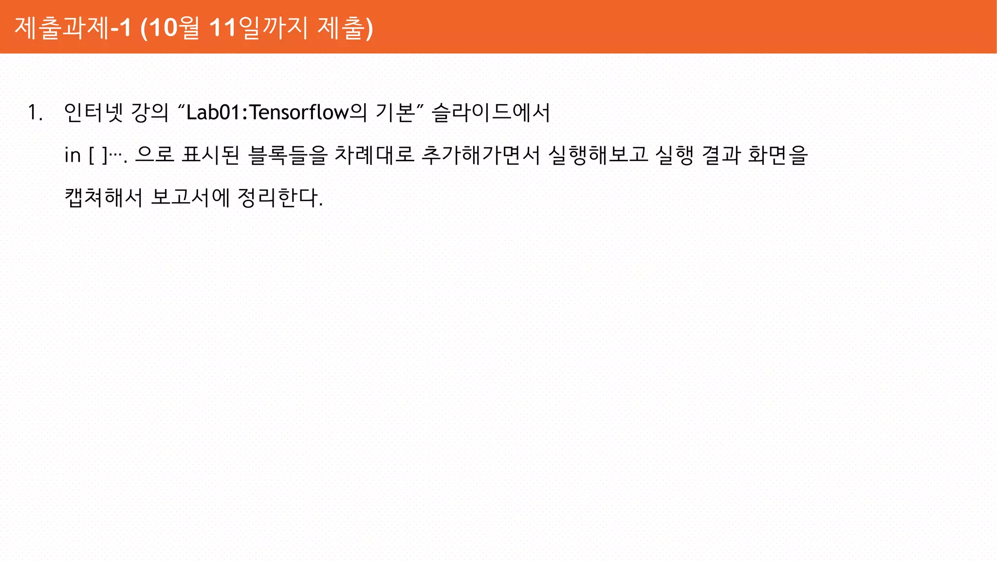 1. 인터넷 강의 “Lab01:Tensorflow의 기본” 슬라이드에서
in [ ]…. 으로 표시된 블록들을 차례대로 추가해가면서 실행해보고 실행 결과 화면을
캡쳐해서 보고서에 정리한다.
제출과제-1 (10월 11일까지 제출)
 