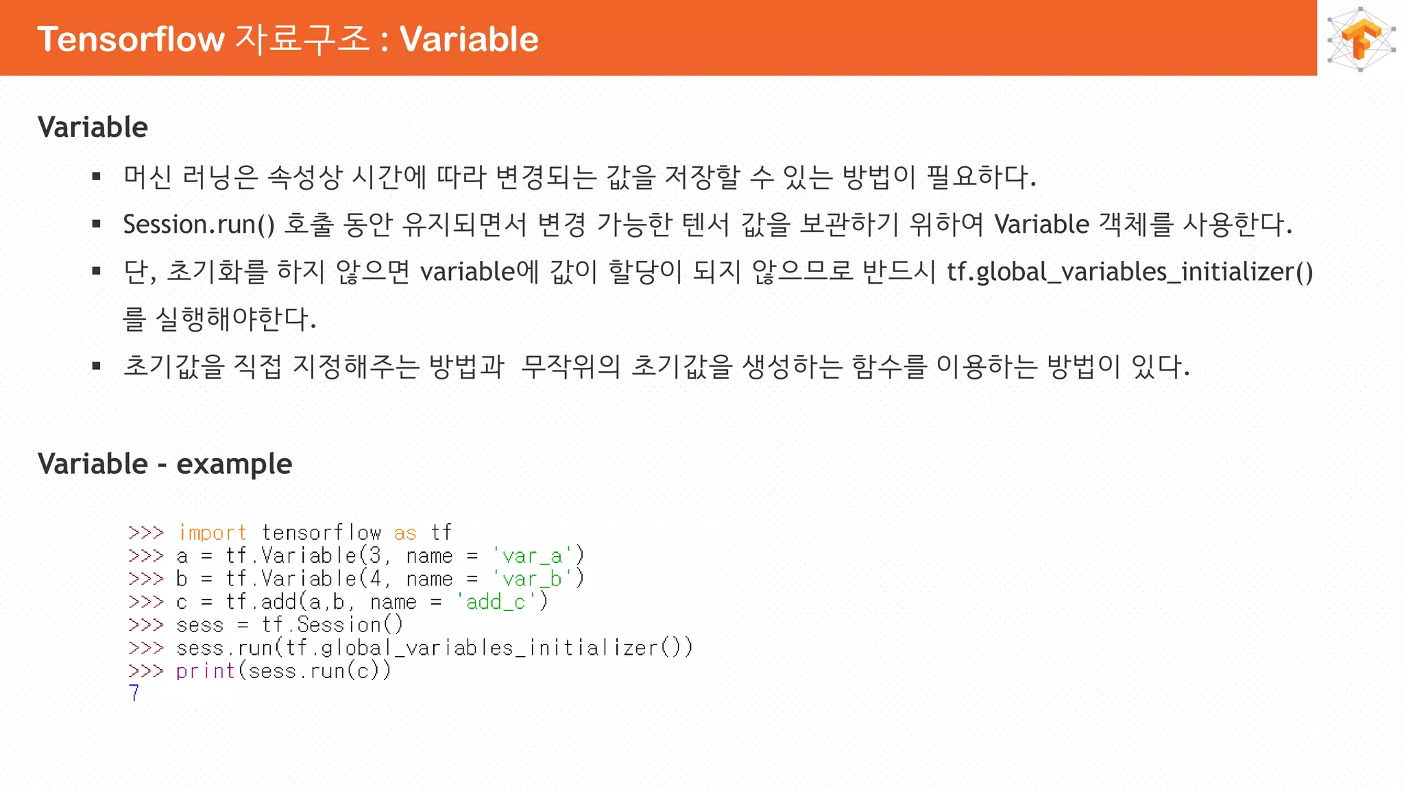 Tensorflow 자료구조 : Variable
Variable
 머신 러닝은 속성상 시간에 따라 변경되는 값을 저장할 수 있는 방법이 필요하다.
 Session.run() 호출 동안 유지되면서 변경 가능한 텐서 값을 보관하기 위하여 Variable 객체를 사용한다.
 단, 초기화를 하지 않으면 variable에 값이 할당이 되지 않으므로 반드시 tf.global_variables_initializer()
를 실행해야한다.
 초기값을 직접 지정해주는 방법과 무작위의 초기값을 생성하는 함수를 이용하는 방법이 있다.
Variable - example
 