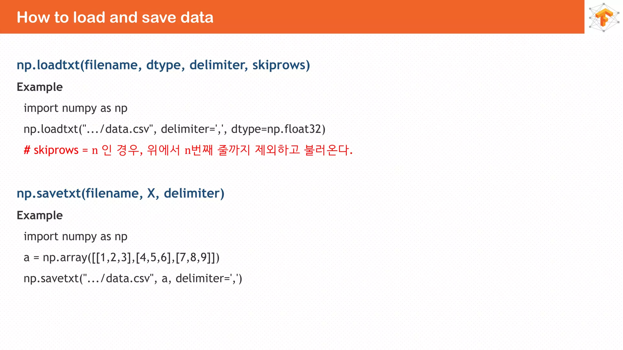 How to load and save data
np.loadtxt(filename, dtype, delimiter, skiprows)
Example
import numpy as np
np.loadtxt(".../data.csv", delimiter=',', dtype=np.float32)
# skiprows = n 인 경우, 위에서 n번째 줄까지 제외하고 불러온다.
np.savetxt(filename, X, delimiter)
Example
import numpy as np
a = np.array([[1,2,3],[4,5,6],[7,8,9]])
np.savetxt(".../data.csv", a, delimiter=',')
 