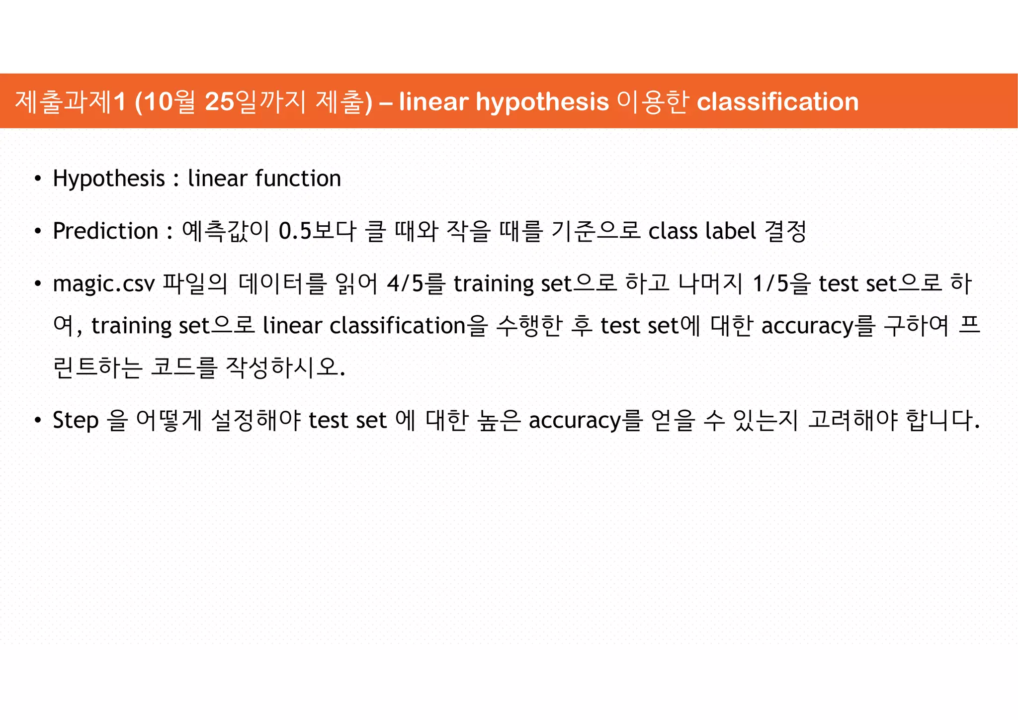 • Hypothesis : linear function
• Prediction : 예측값이 0.5보다 클 때와 작을 때를 기준으로 class label 결정
• magic.csv 파일의 데이터를 읽어 4/5를 training set으로 하고 나머지 1/5을 test set으로 하
여, training set으로 linear classification을 수행한 후 test set에 대한 accuracy를 구하여 프
린트하는 코드를 작성하시오.
• Step 을 어떻게 설정해야 test set 에 대한 높은 accuracy를 얻을 수 있는지 고려해야 합니다.
제출과제1 (10월 25일까지 제출) – linear hypothesis 이용한 classification
 