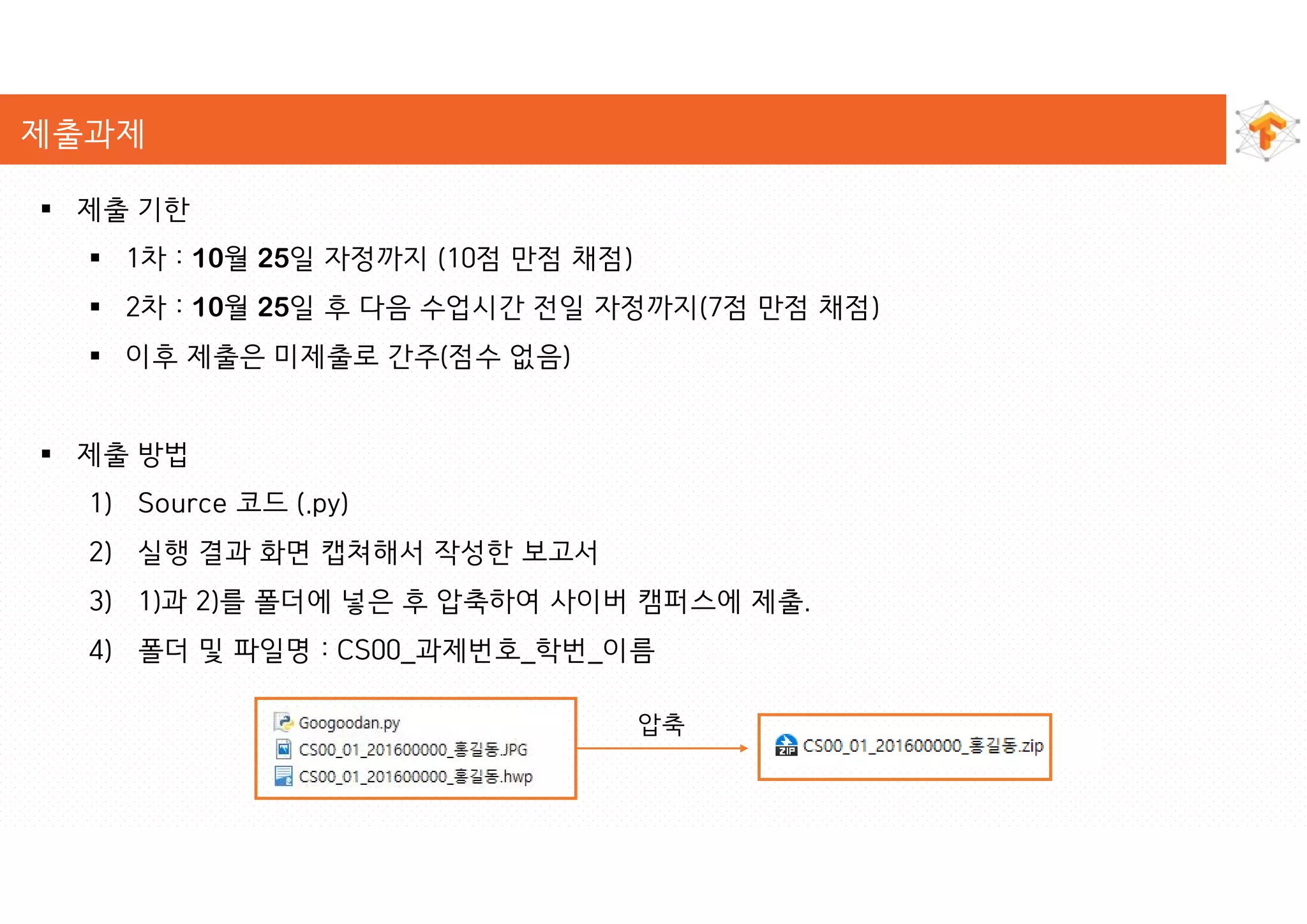 제출과제
 제출 기한
 1차 : 10월 25일 자정까지 (10점 만점 채점)
 2차 : 10월 25일 후 다음 수업시간 전일 자정까지(7점 만점 채점)
 이후 제출은 미제출로 간주(점수 없음)
 제출 방법
1) Source 코드 (.py)
2) 실행 결과 화면 캡쳐해서 작성한 보고서
3) 1)과 2)를 폴더에 넣은 후 압축하여 사이버 캠퍼스에 제출.
4) 폴더 및 파일명 : CS00_과제번호_학번_이름
압축
 