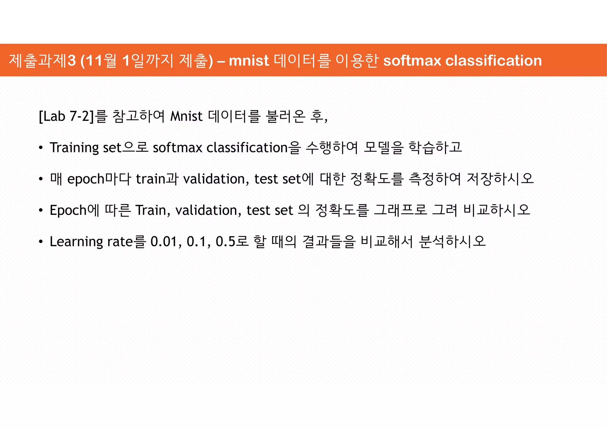 [Lab 7-2]를 참고하여 Mnist 데이터를 불러온 후,
• Training set으로 softmax classification을 수행하여 모델을 학습하고
• 매 epoch마다 train과 validation, test set에 대한 정확도를 측정하여 저장하시오
• Epoch에 따른 Train, validation, test set 의 정확도를 그래프로 그려 비교하시오
• Learning rate를 0.01, 0.1, 0.5로 할 때의 결과들을 비교해서 분석하시오
제출과제3 (11월 1일까지 제출) – mnist 데이터를 이용한 softmax classification
 