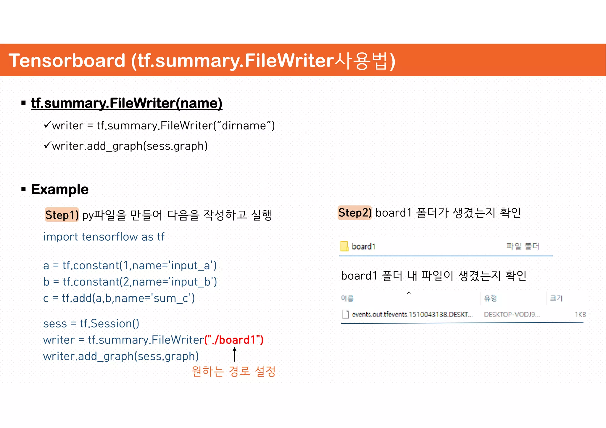 Tensorboard (tf.summary.FileWriter사용법)
 tf.summary.FileWriter(name)
writer = tf.summary.FileWriter(“dirname”)
writer.add_graph(sess.graph)
 Example
Step1) py파일을 만들어 다음을 작성하고 실행
import tensorflow as tf
a = tf.constant(1,name='input_a')
b = tf.constant(2,name='input_b')
c = tf.add(a,b,name='sum_c')
sess = tf.Session()
writer = tf.summary.FileWriter("./board1")
writer.add_graph(sess.graph)
Step2) board1 폴더가 생겼는지 확인
원하는 경로 설정
board1 폴더 내 파일이 생겼는지 확인
 