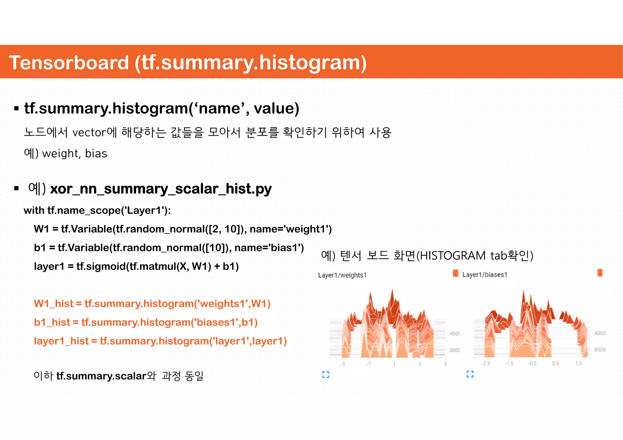Tensorboard (tf.summary.histogram)
 tf.summary.histogram(‘name’, value)
노드에서 vector에 해당하는 값들을 모아서 분포를 확인하기 위하여 사용
예) weight, bias
 예) xor_nn_summary_scalar_hist.py
with tf.name_scope('Layer1'):
W1 = tf.Variable(tf.random_normal([2, 10]), name='weight1')
b1 = tf.Variable(tf.random_normal([10]), name='bias1')
layer1 = tf.sigmoid(tf.matmul(X, W1) + b1)
W1_hist = tf.summary.histogram('weights1',W1)
b1_hist = tf.summary.histogram('biases1',b1)
layer1_hist = tf.summary.histogram('layer1',layer1)
이하 tf.summary.scalar와 과정 동일
예) 텐서 보드 화면(HISTOGRAM tab확인)
 