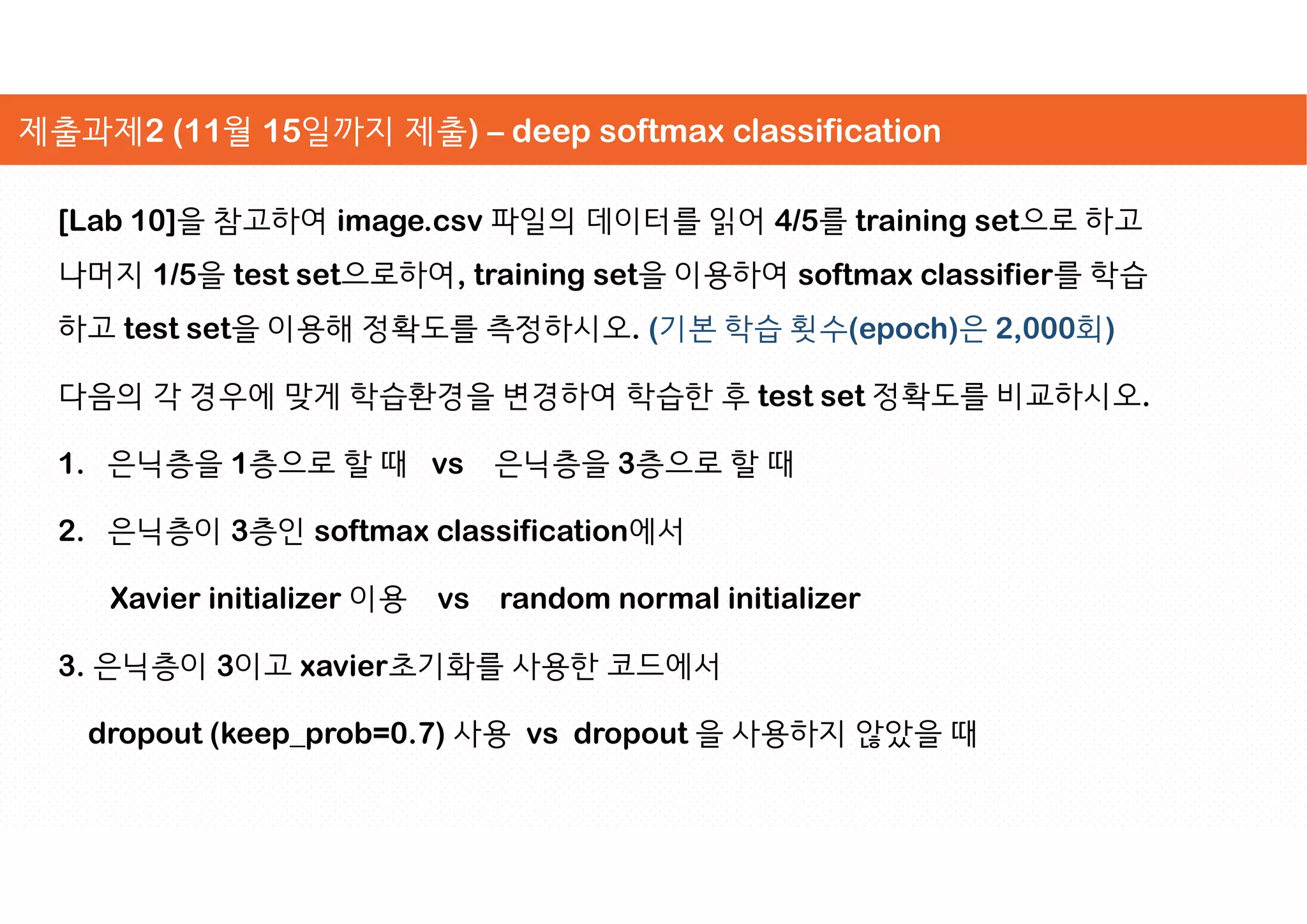 [Lab 10]을 참고하여 image.csv 파일의 데이터를 읽어 4/5를 training set으로 하고
나머지 1/5을 test set으로하여, training set을 이용하여 softmax classifier를 학습
하고 test set을 이용해 정확도를 측정하시오. (기본 학습 횟수(epoch)은 2,000회)
다음의 각 경우에 맞게 학습환경을 변경하여 학습한 후 test set 정확도를 비교하시오.
1. 은닉층을 1층으로 할 때 vs 은닉층을 3층으로 할 때
2. 은닉층이 3층인 softmax classification에서
Xavier initializer 이용 vs random normal initializer
3. 은닉층이 3이고 xavier초기화를 사용한 코드에서
dropout (keep_prob=0.7) 사용 vs dropout 을 사용하지 않았을 때
제출과제2 (11월 15일까지 제출) – deep softmax classification
 