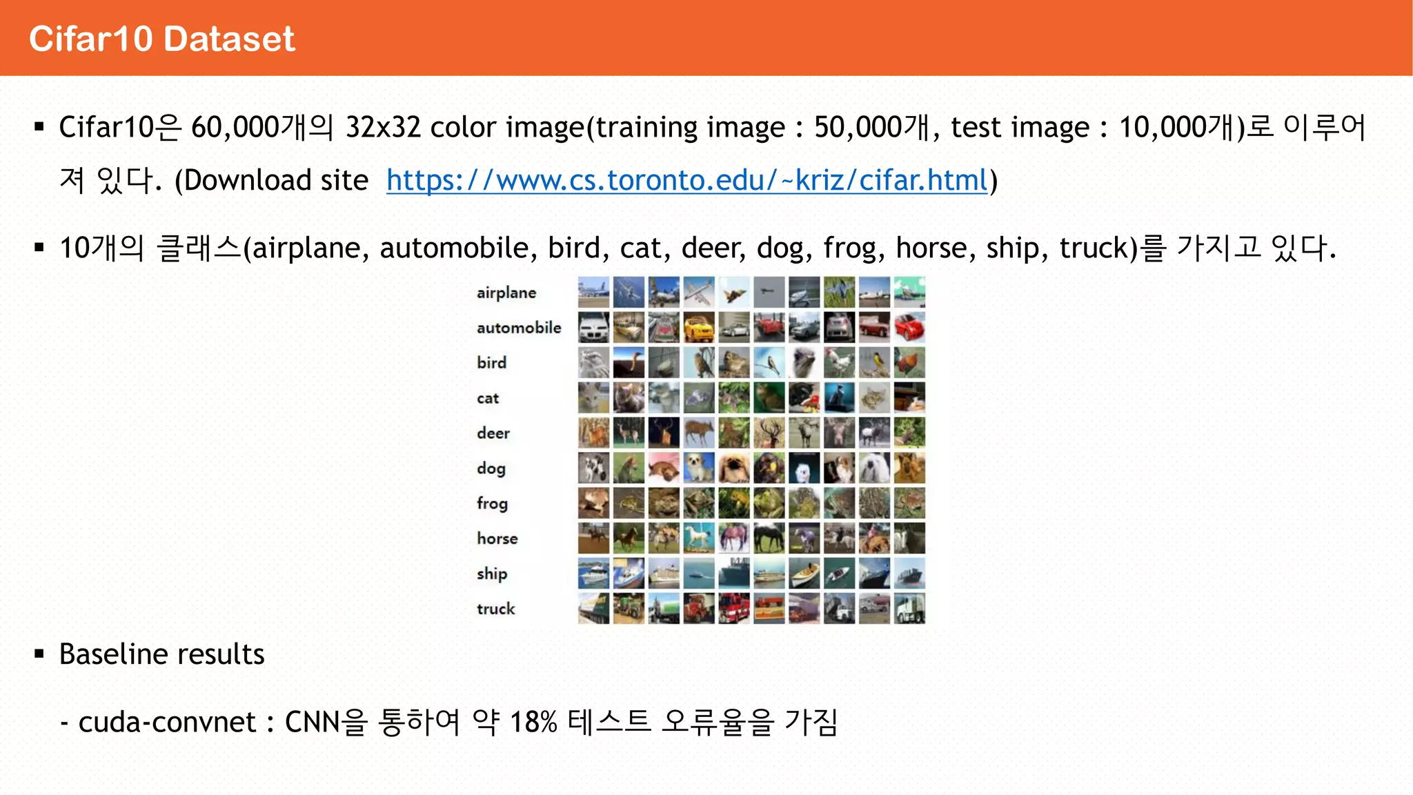  Cifar10은 60,000개의 32x32 color image(training image : 50,000개, test image : 10,000개)로 이루어
져 있다. (Download site https://www.cs.toronto.edu/~kriz/cifar.html)
 10개의 클래스(airplane, automobile, bird, cat, deer, dog, frog, horse, ship, truck)를 가지고 있다.
 Baseline results
- cuda-convnet : CNN을 통하여 약 18% 테스트 오류율을 가짐
Cifar10 Dataset
 
