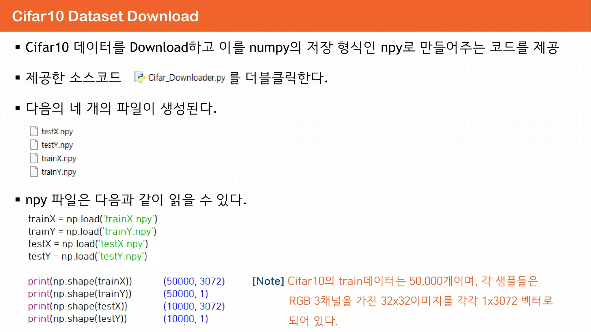  Cifar10 데이터를 Download하고 이를 numpy의 저장 형식인 npy로 만들어주는 코드를 제공
 제공한 소스코드 를 더블클릭한다.
 다음의 네 개의 파일이 생성된다.
 npy 파일은 다음과 같이 읽을 수 있다.
Cifar10 Dataset Download
[Note] Cifar10의 train데이터는 50,000개이며, 각 샘플들은
RGB 3채널을 가진 32x32이미지를 각각 1x3072 벡터로
되어 있다.
 
