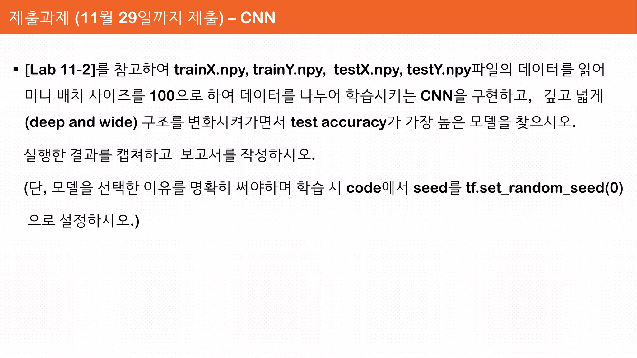  [Lab 11-2]를 참고하여 trainX.npy, trainY.npy, testX.npy, testY.npy파일의 데이터를 읽어
미니 배치 사이즈를 100으로 하여 데이터를 나누어 학습시키는 CNN을 구현하고, 깊고 넓게
(deep and wide) 구조를 변화시켜가면서 test accuracy가 가장 높은 모델을 찾으시오.
실행한 결과를 캡쳐하고 보고서를 작성하시오.
(단, 모델을 선택한 이유를 명확히 써야하며 학습 시 code에서 seed를 tf.set_random_seed(0)
으로 설정하시오.)
제출과제 (11월 29일까지 제출) – CNN
 