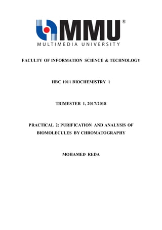 FACULTY OF INFORMATION SCIENCE & TECHNOLOGY
HBC 1011 BIOCHEMISTRY 1
TRIMESTER 1, 2017/2018
PRACTICAL 2: PURIFICATION AND ANALYSIS OF
BIOMOLECULES BY CHROMATOGRAPHY
MOHAMED REDA
 