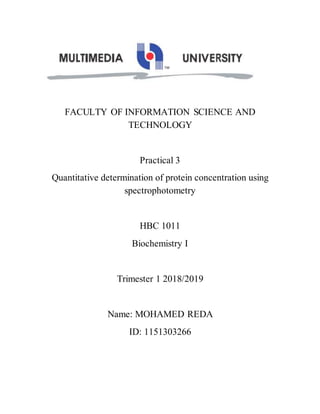 FACULTY OF INFORMATION SCIENCE AND
TECHNOLOGY
Practical 3
Quantitative determination of protein concentration using
spectrophotometry
HBC 1011
Biochemistry I
Trimester 1 2018/2019
Name: MOHAMED REDA
ID: 1151303266
 