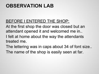OBSERVATION LAB


BEFORE I ENTERED THE SHOP:
At the first shop the door was closed but an
attendant opened it and welcomed me in..
I felt at home about the way the attendants
treated me.
The lettering was in caps about 34 of font size..
The name of the shop is easily seen at far.
 