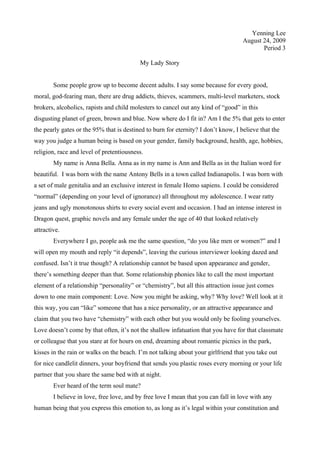 Yenning Lee
August 24, 2009
Period 3
My Lady Story
Some people grow up to become decent adults. I say some because for every good,
moral, god-fearing man, there are drug addicts, thieves, scammers, multi-level marketers, stock
brokers, alcoholics, rapists and child molesters to cancel out any kind of “good” in this
disgusting planet of green, brown and blue. Now where do I fit in? Am I the 5% that gets to enter
the pearly gates or the 95% that is destined to burn for eternity? I don’t know, I believe that the
way you judge a human being is based on your gender, family background, health, age, hobbies,
religion, race and level of pretentiousness.
My name is Anna Bella. Anna as in my name is Ann and Bella as in the Italian word for
beautiful. I was born with the name Antony Bells in a town called Indianapolis. I was born with
a set of male genitalia and an exclusive interest in female Homo sapiens. I could be considered
“normal” (depending on your level of ignorance) all throughout my adolescence. I wear ratty
jeans and ugly monotonous shirts to every social event and occasion. I had an intense interest in
Dragon quest, graphic novels and any female under the age of 40 that looked relatively
attractive.
Everywhere I go, people ask me the same question, “do you like men or women?” and I
will open my mouth and reply “it depends”, leaving the curious interviewer looking dazed and
confused. Isn’t it true though? A relationship cannot be based upon appearance and gender,
there’s something deeper than that. Some relationship phonies like to call the most important
element of a relationship “personality” or “chemistry”, but all this attraction issue just comes
down to one main component: Love. Now you might be asking, why? Why love? Well look at it
this way, you can “like” someone that has a nice personality, or an attractive appearance and
claim that you two have “chemistry” with each other but you would only be fooling yourselves.
Love doesn’t come by that often, it’s not the shallow infatuation that you have for that classmate
or colleague that you stare at for hours on end, dreaming about romantic picnics in the park,
kisses in the rain or walks on the beach. I’m not talking about your girlfriend that you take out
for nice candlelit dinners, your boyfriend that sends you plastic roses every morning or your life
partner that you share the same bed with at night.
Ever heard of the term soul mate?
I believe in love, free love, and by free love I mean that you can fall in love with any
human being that you express this emotion to, as long as it’s legal within your constitution and
 