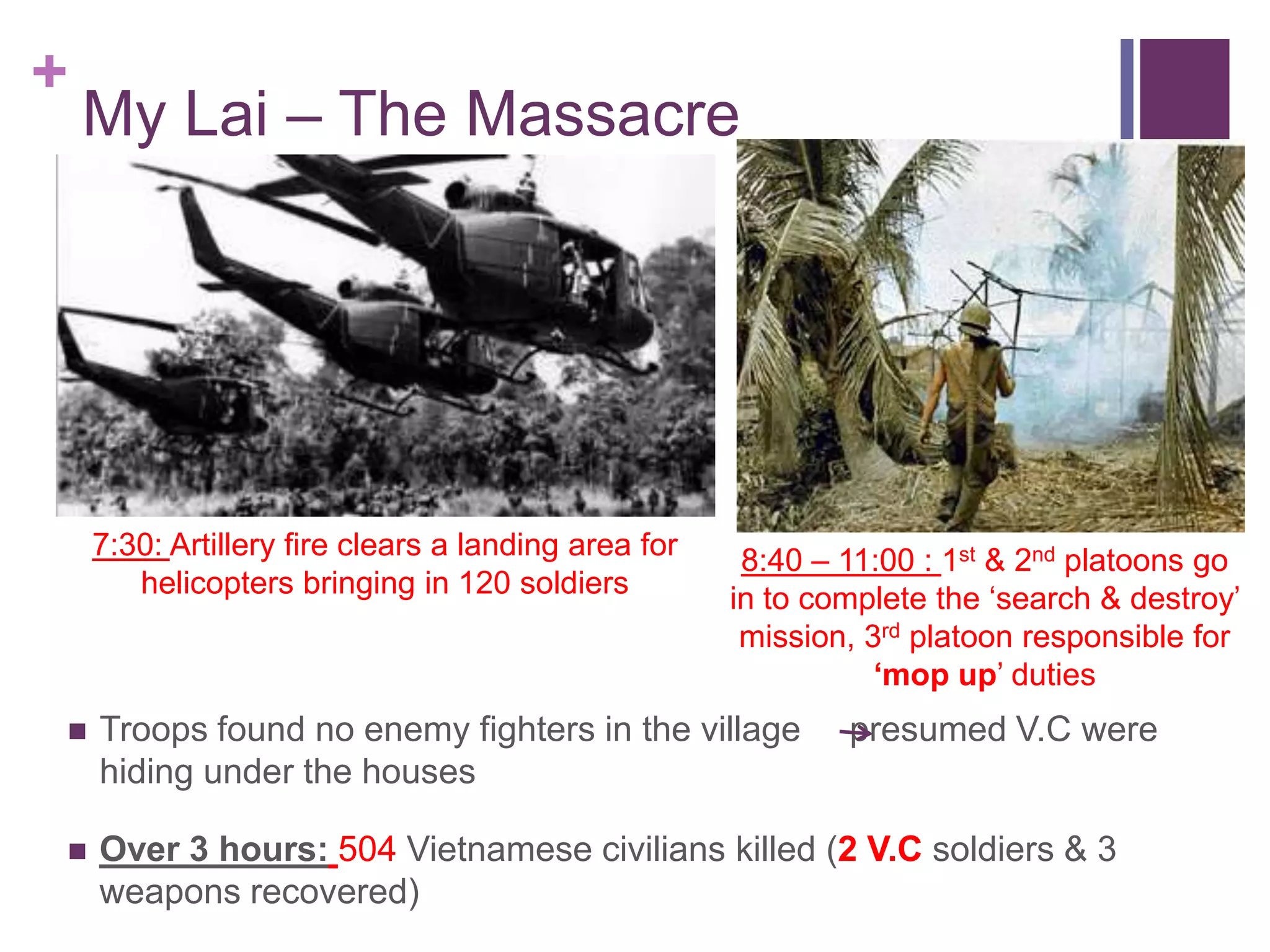 +
    My Lai – The Massacre




    7:30: Artillery fire clears a landing area for    8:40 – 11:00 : 1st & 2nd platoons go
       helicopters bringing in 120 soldiers          in to complete the ‗search & destroy‘
                                                      mission, 3rd platoon responsible for
                                                                „mop up‘ duties
   Troops found no enemy fighters in the village            presumed V.C were
    hiding under the houses

   Over 3 hours: 504 Vietnamese civilians killed (2 V.C soldiers & 3
    weapons recovered)
 