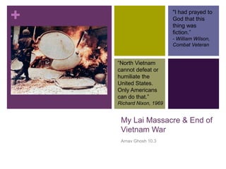 +                         "I had prayed to
                          God that this
                          thing was
                          fiction.‖
                          - William Wilson,
                          Combat Veteran


    ―North Vietnam
    cannot defeat or
    humiliate the
    United States.
    Only Americans
    can do that.‖
    Richard Nixon, 1969


     My Lai Massacre & End of
     Vietnam War
     Arnav Ghosh 10.3
 