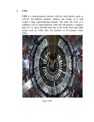 3. CMS-
CMS is a general-purpose detector with the same physics goals as
ATLAS, but different technical solutions and design. It is built
around a huge superconducting solenoid. This takes the form of a
cylindrical coil of superconducting cable that will generate a magnetic
field of 4 T, about 100 000 times that of the Earth. More than 2000
people work for CMS, from 181 institutes in 38 countries (May
2007).
Figure 7 CMS
 