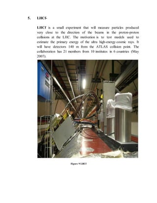 5. LHCf-
LHCf is a small experiment that will measure particles produced
very close to the direction of the beams in the proton-proton
collisions at the LHC. The motivation is to test models used to
estimate the primary energy of the ultra high-energy cosmic rays. It
will have detectors 140 m from the ATLAS collision point. The
collaboration has 21 members from 10 institutes in 6 countries (May
2007).
Figure 9 LHCf
 