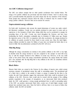 Are LHC Collisions dangerous?
The LHC can achieve energies that no other particle accelerators have reached before. The
energy of its particle collisions has previously only been found in Nature. And it is only by using
such a powerful machine that physicists can probe deeper into the key mysteries of the Universe.
Some people have expressed concerns about the safety of whatever may be created in high-
energy particle collisions. However there are no reasons for concern.
Unprecedented energy collision-
On Earth only! Accelerators only recreate the natural phenomena of cosmic rays under control-
led laboratory conditions. Cosmic rays are particles produced in outer space in events such as
supernovae or the formation of black holes, during which they can be accelerated to energies far
exceeding those of the LHC. Cosmic rays travel throughout the Universe, and have been
bombarding the Earth‘s atmosphere continually since its formation 4.5 billion years ago. Despite
the impressive power of the LHC in comparison with other accelerators, the energies produced in
its collisions are greatly exceeded by those found in some cosmic rays. Since the much higher-
energy collisions provided by nature for billions of years have not harmed the Earth, there is no
reason to think that any phenomenon produced by the LHC will do so.
Mini Big Bang-
Although the energy concentration (or density) in the particle collisions at the LHC is very high,
in absolute terms the energy involved is very low compared to the energies we deal with every
day or with the energies involved in the collisions of cosmic rays. However, at the very small
scales of the proton beam, this energy concentration reproduces the energy density that existed
just a few moments after the Big Bang that is why collisions at the LHC are sometimes referred
to as mini big bangs.
Black Holes-
Massive black holes are created in the Universe by the collapse of massive stars, which contain
enormous amounts of gravitational energy that pulls in surrounding matter. The gravitational pull
of a black hole is related to the amount of matter or energy it contains the less there is, the
weaker the pull. Some physicists suggest that microscopic black holes could be produced in the
collisions at the LHC. However, these would only be created with the energies of the colliding
particles (equivalent to the energies of mosquitoes), so no microscopic black holes produced
inside the LHC could generate a strong enough gravitational force to pull in surrounding matter
.If the LHC can produce microscopic black holes, cosmic rays of much higher energies would
already have produced many more. Since the Earth is still here, there is no reason to believe that
collisions inside the LHC are harmful.
 