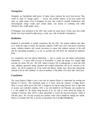 Strangelets-
Strangelets are hypothetical small pieces of matter whose existence has never been proven. They
would be made of ‗strange quarks‘ — heavier and unstable relatives of the basic quarks that
make up stable matter. Even if strangelets do exist, they would be unstable. Furthermore, their
electromagnetic charge would repel normal matter, and instead of combining with stable
substances they would simply decay.
If Strangelets were produced at the LHC, they would not wreak havoc. If they exist, they would
already have been created by high-energy cosmic rays, with no harmful consequences.
Radiation-
Radiation is unavoidable at particle accelerators like the LHC. The particle collisions that allow
us to study the origin of matter also generate radiation. CERN uses active and passive protection
means, radiation monitors and various procedures to ensure that radiation exposure to the staff
and the surrounding population is as low as possible and well below the international regulatory
limits.
For comparison, note that natural radioactivity — due to cosmic rays and natural environmental
radioactivity — is about 2400 μSv/year in Switzerland. A round trip Europe–Los Angeles flight
accounts for about 100 μSv. The LHC tunnel is housed 100 m underground, so deep that both
stray radiations generated during operation and residual radioactivity will not be detected at the
surface. Air will be pumped out of the tunnel and filtered. Studies have shown that radioactivity
released in the air will contribute to a dose to members of the public of no more than 10μSv/year.
Conclusion-
The Large Hadron Collider is just a next step for modern Physics to understand the working and
function of Universe. This experiment made us to know about the existence of Higgs Boson.
There is reason which proves that LHC is dangerous for human being because there is high rank
of security and controlled condition. LHC is not only helpful for the Physicists and scientists but
it is also helpful for the human being because if we are able to know about the design the
working of Universe, there will be a great opportunity to resolve the long term disasters before it
will take place. We can also develop new particles which will be helpful for making new metals.
Hence we conclude that LHC is not just an experiment but is the Key of Universe.
 