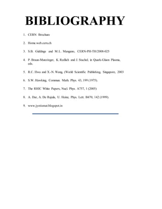 BIBLIOGRAPHY
1. CERN Brochure
2. Home.web.cern.ch
3. S.B. Giddings and M.L. Mangano, CERN-PH-TH/2008-025
4. P. Braun-Munzinger, K. Redlich and J. Stachel, in Quark-Gluon Plasma,
eds.
5. R.C. Hwa and X.-N. Wang, (World Scientific Publishing, Singapore, 2003
6. S.W. Hawking, Commun. Math. Phys. 43, 199 (1975).
7. The RHIC White Papers, Nucl. Phys. A757, 1 (2005)
8. A. Dar, A. De Rujula, U. Heinz, Phys. Lett. B470, 142 (1999).
9. www.jyotismat.blogspot.in
 