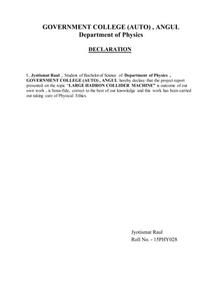 GOVERNMENT COLLEGE (AUTO) , ANGUL
Department of Physics
DECLARATION
I , Jyotismat Raul , Student of Bachelorof Science of Department of Physics ,
GOVERNMENT COLLEGE (AUTO) , ANGUL hereby declare that the project report
presented on the topic ―LARGE HADRON COLLIDER MACHINE” is outcome of our
own work , is bona-fide, correct to the best of our knowledge and this work has been carried
out taking care of Physical Ethics.
Jyotismat Raul
Roll No. - 15PHY028
 