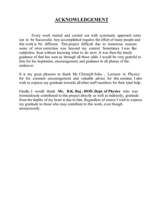ACKNOWLEDGEMENT
Every work started and carried out with systematic approach turns
out to be Successful. Any accomplished requires the effort of many people and
this work is No different. This project difficult due to numerous reasons
some of error correction was beyond my control. Sometimes I was like
rudderless boat without knowing what to do next. It was then the timely
guidance of that has seen us through all these odds. I would be very grateful to
him for his inspiration, encouragement and guidance in all phases of the
endeavor.
It is my great pleasure to thank Mr. Chiranjib Sahu , Lecturer in Physics
for his constant encouragement and valuable advice for this seminar. I also
wish to express my gratitude towards all other staff members for their kind help.
Finally, I would thank Mr. B.K. Raj , HOD ,Dept. of Physics who was
tremendously contributed to this project directly as well as indirectly; gratitude
from the depths of my heart is due to him. Regardless of source I wish to express
my gratitude to those who may contribute to this work, even though
anonymously.
 