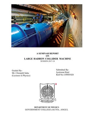 A SEMINAR REPORT
ON
LARGE HADRON COLLIDER MACHINE
SESSION-2017-18
Guided By-
Mr. Chiranjib Sahu
(Lecturer in Physics)
Submitted By-
Jyotismat Raul
Roll No-15PHY028
DEPARTMENT OF PHYSICS
GOVERNMENT COLLEGE (AUTO) , ANGUL
 