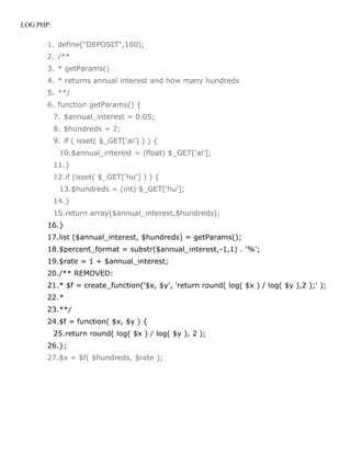 LOG.PHP:

       1. define("DEPOSIT",100);
       2. /**
       3. * getParams()
       4. * returns annual interest and how many hundreds
       5. **/
       6. function getParams() {
           7. $annual_interest = 0.05;
           8. $hundreds = 2;
           9. if ( isset( $_GET['ai'] ) ) {
            10.$annual_interest = (float) $_GET['ai'];
           11.}
           12.if (isset( $_GET['hu'] ) ) {
            13.$hundreds = (int) $_GET['hu'];
           14.}
           15.return array($annual_interest,$hundreds);
       16.}
       17.list ($annual_interest, $hundreds) = getParams();
       18.$percent_format = substr($annual_interest,-1,1) . '%';
       19.$rate = 1 + $annual_interest;
       20./** REMOVED:
       21.* $f = create_function('$x, $y', 'return round( log( $x ) / log( $y ),2 );' );
       22.*
       23.**/
       24.$f = function( $x, $y ) {
           25.return round( log( $x ) / log( $y ), 2 );
       26.};
       27.$x = $f( $hundreds, $rate );
 