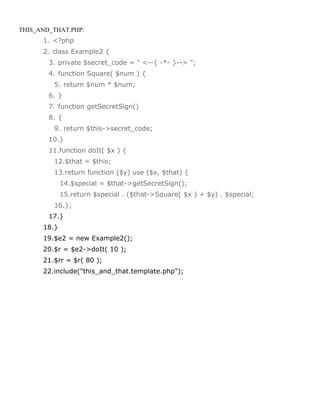 THIS_AND_THAT.PHP:
      1. <?php
      2. class Example2 {
        3. private $secret_code = " <--{ -*- }--> ";
        4. function Square( $num ) {
         5. return $num * $num;
        6. }
        7. function getSecretSign()
        8. {
         9. return $this->secret_code;
        10.}
        11.function doIt( $x ) {
         12.$that = $this;
         13.return function ($y) use ($x, $that) {
             14.$special = $that->getSecretSign();
             15.return $special . ($that->Square( $x ) + $y) . $special;
         16.};
        17.}
      18.}
      19.$e2 = new Example2();
      20.$r = $e2->doIt( 10 );
      21.$rr = $r( 80 );
      22.include("this_and_that.template.php");
 