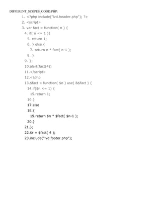 DIFFERENT_SCOPES_GOOD.PHP:
      1. <?php include("lvd.header.php"); ?>
      2. <script>
      3. var fact = function( n ) {
        4. if( n <= 1 ){
         5. return 1;
         6. } else {
           7. return n * fact( n-1 );
         8. }
        9. };
        10.alert(fact(4))
        11.</script>
        12.<?php
        13.$fact = function( $n ) use( &$fact ) {
         14.if($n <= 1) {
           15.return 1;
         16.}
         17.else
         18.{
           19.return $n * $fact( $n-1 );
         20.}
        21.};
        22.$r = $fact( 4 );
        23.include("lvd.footer.php");
 