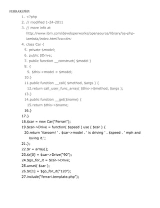 FERRARI.PHP:
       1. <?php
       2. // modified 1-24-2011
       3. // more info at
         http://www.ibm.com/developerworks/opensource/library/os-php-
         lambda/index.html?ca=drs-
       4. class Car {
        5. private $model;
        6. public $Drive;
        7. public function __construct( $model )
        8. {
          9. $this->model = $model;
        10.}
        11.public function __call( $method, $args ) {
          12.return call_user_func_array( $this->$method, $args );
        13.}
        14.public function __get($name) {
          15.return $this->$name;
        16.}
       17.}
       18.$car = new Car("Ferrari");
       19.$car->Drive = function( $speed ) use ( $car ) {
        20.return 'Varoom! ' . $car->model . ' is driving ' . $speed . ' mph and
              loving it.';
       21.};
       22.$r = array();
       23.$r[0] = $car->Drive("90");
       24.$go_for_it = $car->Drive;
       25.unset( $car );
       26.$r[1] = $go_for_it("120");
       27.include("ferrari.template.php");
 
