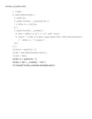INVOKE_EXAMPLE.PHP:

      1. <?php
      2. class Determinator {
       3. public $x;
       4. public function __construct( $x ) {
         5. $this->x = (int) $x;
       6. }
       7. public function __invoke() {
         8. $res = ($this->x % 2 == 1)? ' odd': 'even';
         9. return " // $d->x is $res <span style='font: 70% Arial,Helvetica'>
              ( " . $this->x . " )</span>";
       10.}
      11.}
      12.$num = pow(3,4) - 5;
      13.$d = new Determinator( $num );
      14.$r[] = $d();
      15.$d->x = pow(4,3) - 7;
      16.$r[] = $d->__invoke() . '<br>';
      17.include("invoke_example.template.php");
 
