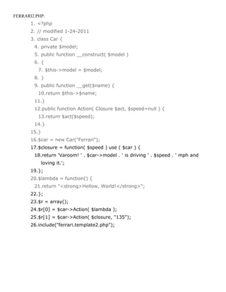 FERRARI2.PHP:
       1. <?php
       2. // modified 1-24-2011
       3. class Car {
        4. private $model;
        5. public function __construct( $model )
        6. {
          7. $this->model = $model;
        8. }
        9. public function __get($name) {
          10.return $this->$name;
        11.}
        12.public function Action( Closure $act, $speed=null ) {
          13.return $act($speed);
        14.}
       15.}
       16.$car = new Car("Ferrari");
       17.$closure = function( $speed ) use ( $car ) {
        18.return 'Varoom! ' . $car->model . ' is driving ' . $speed . ' mph and
              loving it.';
       19.};
       20.$lambda = function() {
        21.return "<strong>Hellow, World!</strong>";
       22.};
       23.$r = array();
       24.$r[0] = $car->Action( $lambda );
       25.$r[1] = $car->Action( $closure, "135");
       26.include("ferrari.template2.php");
 