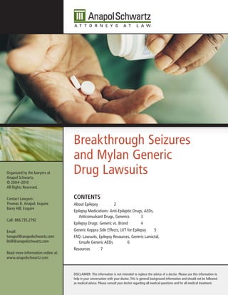 Breakthrough Seizures
                                   and Mylan Generic
Organized by the lawyers at
Anapol Schwartz.
                                   Drug Lawsuits
© 2004–2010
All Rights Reserved.

Contact Lawyers:                   Contents
Thomas R. Anapol, Esquire          About Epilepsy                2
Barry Hill, Esquire
                                   Epilepsy Medications: Anti-Epileptic Drugs, AEDs,
                                      Anticonvulsant Drugs, Generics        3
Call: 866.735.2792
                                   Epilepsy Drugs: Generic vs. Brand                  4
Email:                             Generic Keppra Side Effects, LVT for Epilepsy                5
tanapol@anapolschwartz.com         FAQ: Lawsuits, Epilepsy Resources, Generic Lamictal,
bhill@anapolschwartz.com             Unsafe Generic AEDs           6
                                   Resources           7
Read more information online at:
www.anapolschwartz.com


                                   DISCLAIMER: This information is not intended to replace the advice of a doctor. Please use this information to
                                   help in your conversation with your doctor. This is general background information and should not be followed
                                   as medical advice. Please consult your doctor regarding all medical questions and for all medical treatment.
 