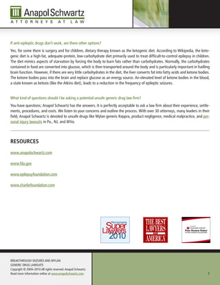 If anti-epileptic drugs don’t work, are there other options?
Yes, for some there is surgery and for children, dietary therapy known as the ketogenic diet. According to Wikipedia, the keto-
genic diet is a high-fat, adequate-protein, low-carbohydrate diet primarily used to treat difficult-to-control epilepsy in children.
The diet mimics aspects of starvation by forcing the body to burn fats rather than carbohydrates. Normally, the carbohydrates
contained in food are converted into glucose, which is then transported around the body and is particularly important in fuelling
brain function. However, if there are very little carbohydrates in the diet, the liver converts fat into fatty acids and ketone bodies.
The ketone bodies pass into the brain and replace glucose as an energy source. An elevated level of ketone bodies in the blood,
a state known as ketosis (like the Atkins diet), leads to a reduction in the frequency of epileptic seizures.


What kind of questions should I be asking a potential unsafe generic drug law firm?
You have questions; Anapol Schwartz has the answers. It is perfectly acceptable to ask a law firm about their experience, settle-
ments, procedures, and costs. We listen to your concerns and outline the process. With over 30 attorneys, many leaders in their
field, Anapol Schwartz is devoted to unsafe drugs like Mylan generic Keppra, product negligence, medical malpractice, and per-
sonal injury lawsuits in Pa., NJ, and WVa.



resourCes
www.anapolschwartz.com

www.fda.gov

www.epilepsyfoundation.com

www.charliefoundation.com




BREAKTHROUGH SEIZURES AND MYLAN
GENERIC DRUG LAWSUITS
Copyright © 2004–2010 All rights reserved. Anapol Schwartz.
Read more information online at www.anapolschwartz.com.                                                                              7
 