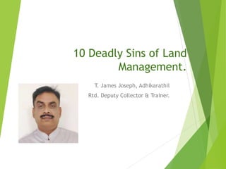 10 Deadly Sins of Land
Management.
T. James Joseph, Adhikarathil
Rtd. Deputy Collector & Trainer.
 