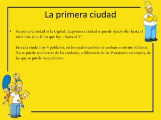 La primera ciudad
•   Su primera ciudad es la Capital. La primera ciudad se puede desarrollar hasta el
    nivel más alto de los que hay – hasta el 5º.

    En cada ciudad hay 4 poblados, en los cuales también se podrán construir edificios.
    No se puede apoderarse de las ciudades, a diferencia de las Posesiones exteriores, de
    las que se puede reapoderarse.
 