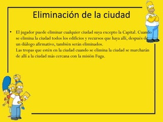 Eliminación de la ciudad
• El jugador puede eliminar cualquier ciudad suya excepto la Capital. Cuando
  se elimina la ciudad todos los edificios y recursos que haya allí, después de
  un diálogo afirmativo, también serán eliminados.
  Las tropas que estén en la ciudad cuando se elimina la ciudad se marcharán
  de allí a la ciudad más cercana con la misión Fuga.
 