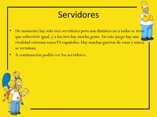 Servidores
• De momento hay solo tres servidores pero son distintos no a todos se tiene
  que sobrevivir igual, y a los tres hay mucha gente. En este juego hay una
  rivalidad extrema rusos VS españoles. Hay muchas guerras de estas y nunca
  se terminan.
• A continuación podéis ver los servidores.
 
