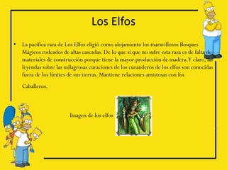 Los Elfos
•   La pacífica raza de Los Elfos eligió como alojamiento los maravillosos Bosques
    Mágicos rodeados de altas cascadas. De lo que sí que no sufre esta raza es de falta de
    materiales de construcción porque tiene la mayor producción de madera.Y claro, las
    leyendas sobre las milagrosas curaciones de los curanderos de los elfos son conocidas
    fuera de los límites de sus tierras. Mantiene relaciones amistosas con los
    Caballeros.



                         Imagen de los elfos
 
