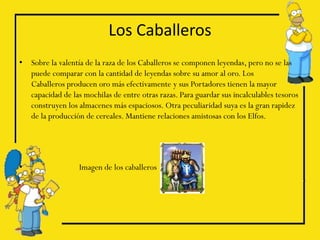 Los Caballeros
•   Sobre la valentía de la raza de los Caballeros se componen leyendas, pero no se las
    puede comparar con la cantidad de leyendas sobre su amor al oro. Los
    Caballeros producen oro más efectivamente y sus Portadores tienen la mayor
    capacidad de las mochilas de entre otras razas. Para guardar sus incalculables tesoros
    construyen los almacenes más espaciosos. Otra peculiaridad suya es la gran rapidez
    de la producción de cereales. Mantiene relaciones amistosas con los Elfos.




•                  Imagen de los caballeros
 