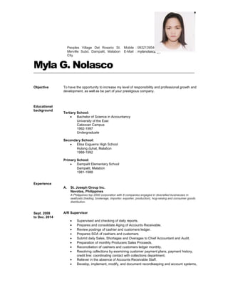 Myla G. Nolasco
Objective
Educational
background
To have the opportunity to increase my level of responsibility and professional growth and
development, as well as be part of your prestigious company.
Tertiary School:
• Bachelor of Science in Accountancy
University of the East
Caloocan Campus
1992-1997
Undergraduate
Secondary School:
• Elisa Esguerra High School
Hulong duhat, Malabon
1988-1992
Primary School:
• Dampalit Elementary School
Dampalit, Malabon
1981-1988
Experience
Sept. 2008
to Dec. 2014
A. St. Joseph Group Inc.
Navotas, Philippines
A Philippines top 2000 corporation with 8 companies engaged in diversified businesses in
seafoods (trading, brokerage, importer, exporter, production), hog-raising and consumer goods
distribution.
A/R Supervisor
• Supervised and checking of daily reports.
• Prepares and consolidate Aging of Accounts Receivable.
• Review postings of cashier and customers ledger.
• Prepares SOA of cashiers and customers
• Submit daily Sales, Shortages and Overages to Chief Accountant and Audit.
• Preparation of monthly Producers Sales Proceeds.
• Reconciliation of cashiers and customers ledger monthly.
• Resolving collections by examining customer payment plans, payment history,
credit line: coordinating contact with collections department.
• Reliever in the absence of Accounts Receivable Staff.
• Develop, implement, modify, and document recordkeeping and account systems,
Mobile : 09321395463
E-Mail : mylanolasco@yahoo.com
Peoples Village Del Rosario St.
Merville Subd. Dampalit, Malabon
City
 