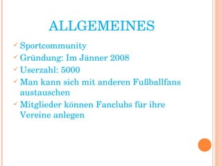 ALLGEMEINES Sportcommunity Gründung: Im Jänner 2008 Userzahl: 5000  Man kann sich mit anderen Fußballfans austauschen Mitglieder können Fanclubs für ihre Vereine anlegen 