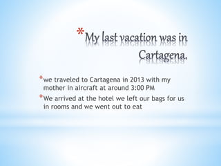 *
*we traveled to Cartagena in 2013 with my
mother in aircraft at around 3:00 PM
*We arrived at the hotel we left our bags for us
in rooms and we went out to eat
 