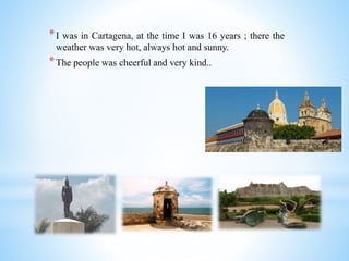 *I was in Cartagena, at the time I was 16 years ; there the
weather was very hot, always hot and sunny.
*The people was cheerful and very kind..
 