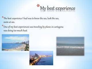 *
*The best experience I had was to know the sea, look the sea,
swim at sea.
*One of my best experiences was traveling by plane; in cartagena
was doing too much heat.
 