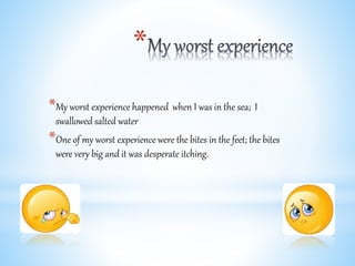 *
*My worst experience happened when I was in the sea; I
swallowed salted water
*One of my worst experience were the bites in the feet; the bites
were very big and it was desperate itching.
 