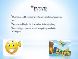 *
*My mother and I swimming in the sea when the waves covered
us.
*We were walking for the beach when it started raining.
*I was eating a ice-cream when it was getting very hot in
Cartagena.
 